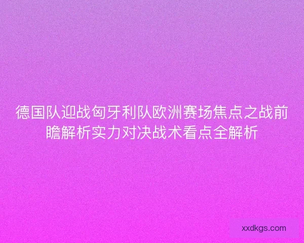 德国队迎战匈牙利队欧洲赛场焦点之战前瞻解析实力对决战术看点全解析