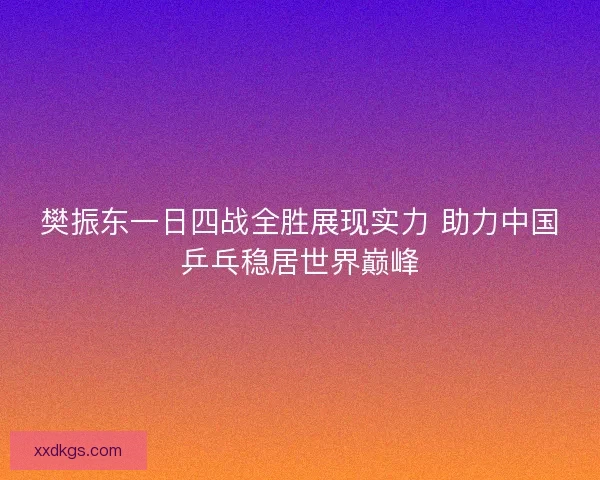 樊振东一日四战全胜展现实力 助力中国乒乓稳居世界巅峰