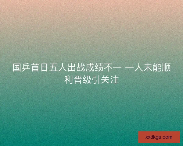 国乒首日五人出战成绩不一 一人未能顺利晋级引关注 国乒首日五人出战成绩不一 一人未能顺利晋级引关注