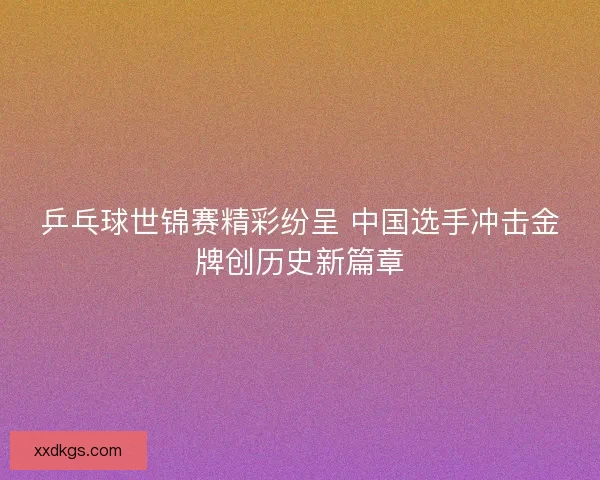 乒乓球世锦赛精彩纷呈 中国选手冲击金牌创历史新篇章