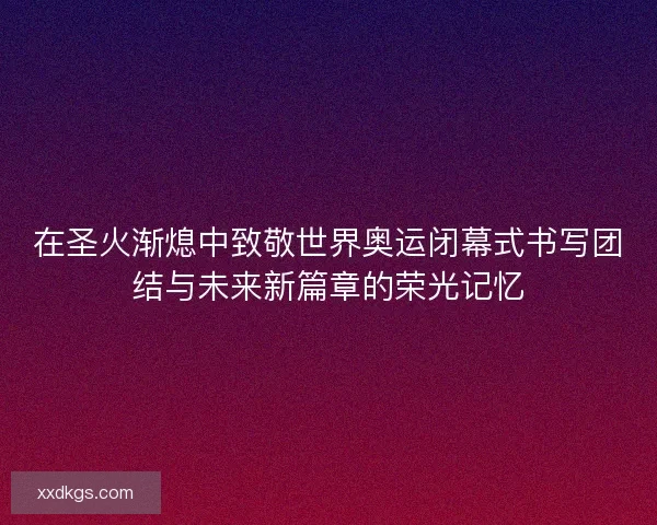 在圣火渐熄中致敬世界奥运闭幕式书写团结与未来新篇章的荣光记忆