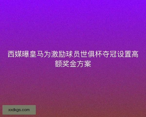 西媒曝皇马为激励球员世俱杯夺冠设置高额奖金方案