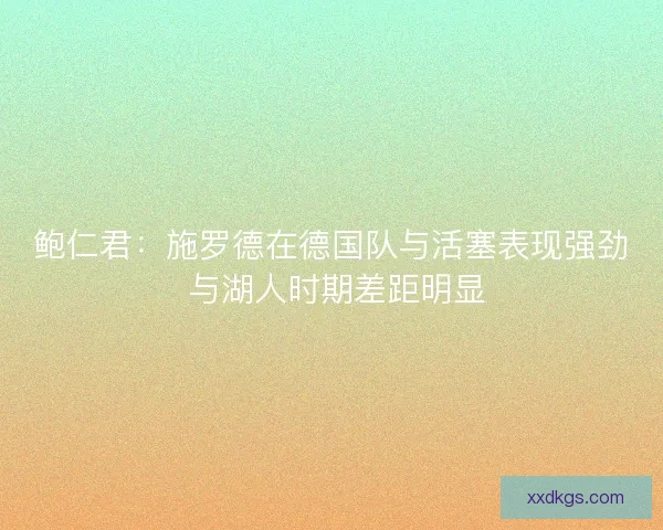 鲍仁君：施罗德在德国队与活塞表现强劲 与湖人时期差距明显