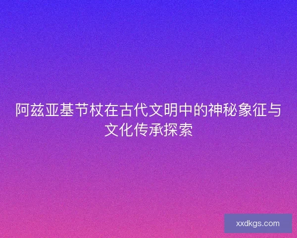 阿兹亚基节杖在古代文明中的神秘象征与文化传承探索