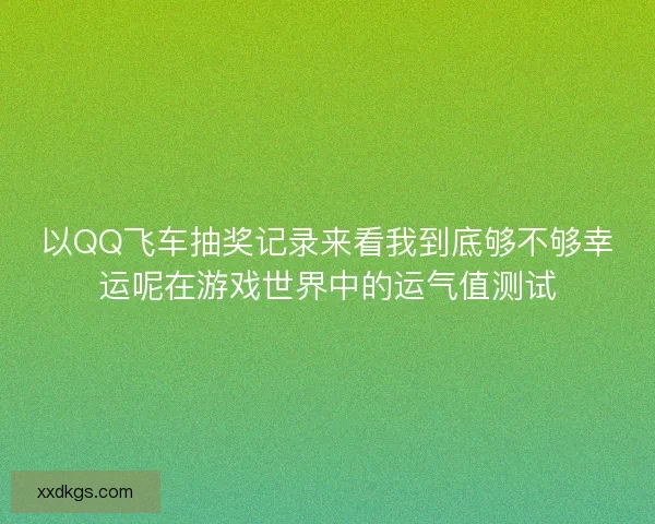 以QQ飞车抽奖记录来看我到底够不够幸运呢在游戏世界中的运气值测试
