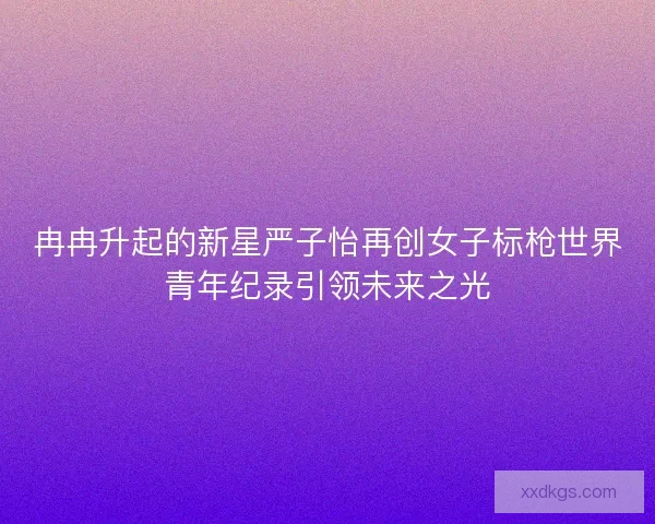冉冉升起的新星严子怡再创女子标枪世界青年纪录引领未来之光