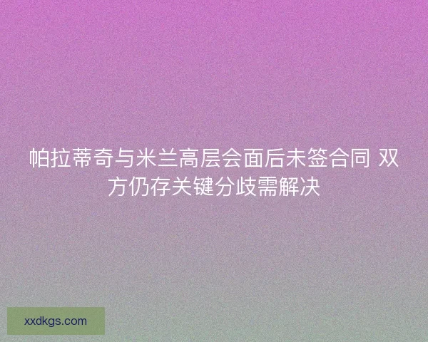 帕拉蒂奇与米兰高层会面后未签合同 双方仍存关键分歧需解决