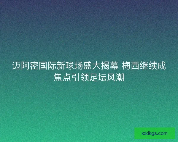 迈阿密国际新球场盛大揭幕 梅西继续成焦点引领足坛风潮