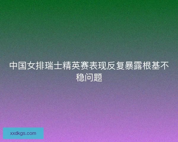 中国女排瑞士精英赛表现反复暴露根基不稳问题