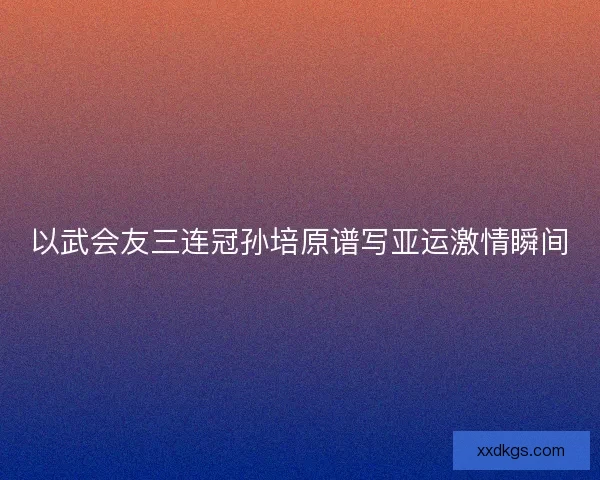 以武会友三连冠孙培原谱写亚运激情瞬间