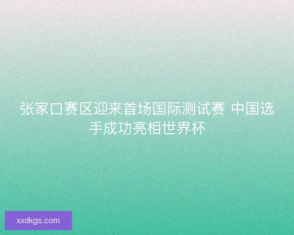 张家口赛区迎来首场国际测试赛 中国选手成功亮相世界杯