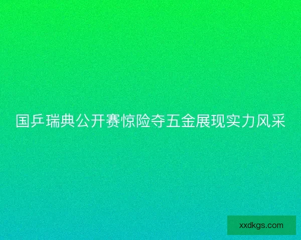 国乒瑞典公开赛惊险夺五金展现实力风采