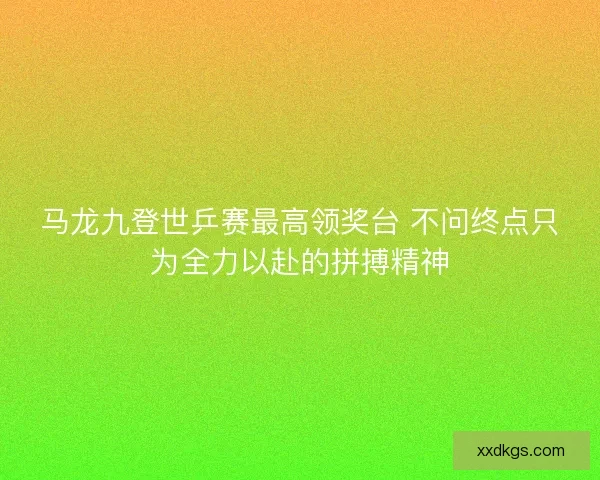 马龙九登世乒赛最高领奖台 不问终点只为全力以赴的拼搏精神 马龙九登世乒赛最高领奖台 不问终点只为全力以赴的拼搏精神