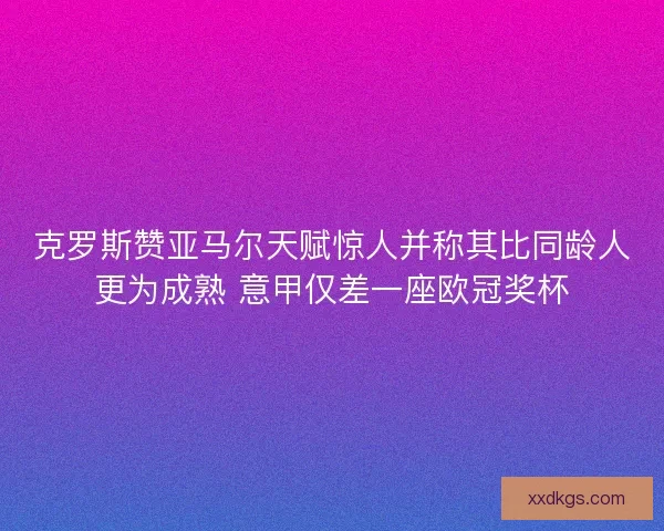 克罗斯赞亚马尔天赋惊人并称其比同龄人更为成熟 意甲仅差一座欧冠奖杯