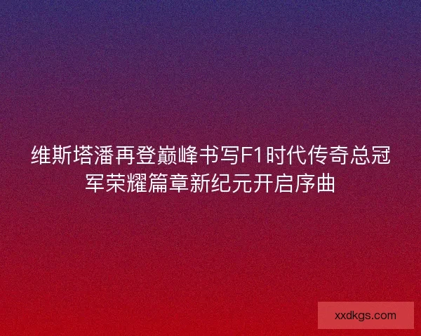 维斯塔潘再登巅峰书写F1时代传奇总冠军荣耀篇章新纪元开启序曲 维斯塔潘再登巅峰书写F1时代传奇总冠军荣耀篇章新纪元开启序曲