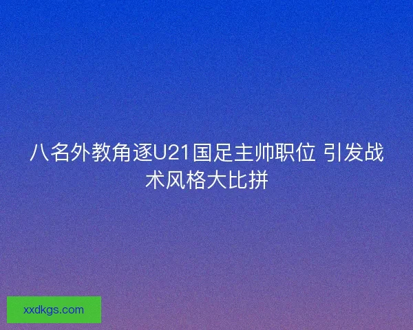 八名外教角逐U21国足主帅职位 引发战术风格大比拼 八名外教角逐U21国足主帅职位 引发战术风格大比拼