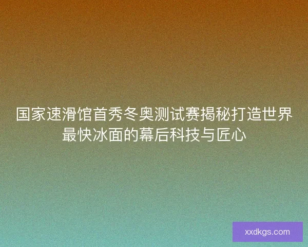 国家速滑馆首秀冬奥测试赛揭秘打造世界最快冰面的幕后科技与匠心 国家速滑馆首秀冬奥测试赛揭秘打造世界最快冰面的幕后科技与匠心
