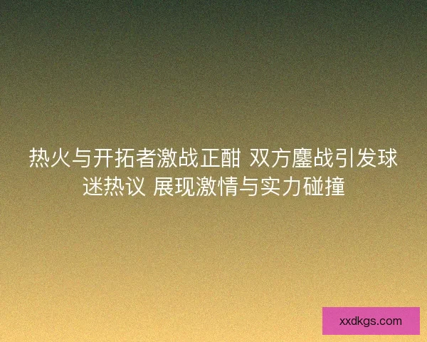 热火与开拓者激战正酣 双方鏖战引发球迷热议 展现激情与实力碰撞