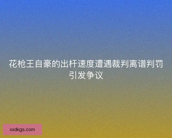 花枪王自豪的出杆速度遭遇裁判离谱判罚引发争议 花枪王自豪的出杆速度遭遇裁判离谱判罚引发争议