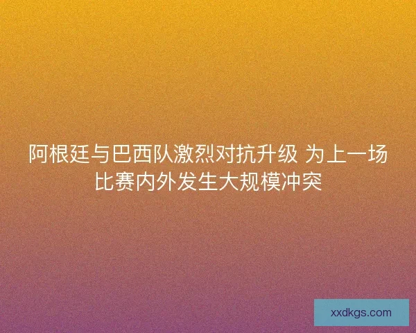 阿根廷与巴西队激烈对抗升级 为上一场比赛内外发生大规模冲突