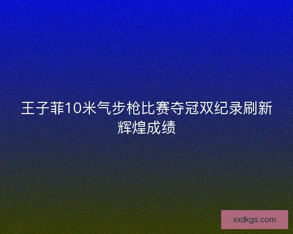 王子菲10米气步枪比赛夺冠双纪录刷新辉煌成绩