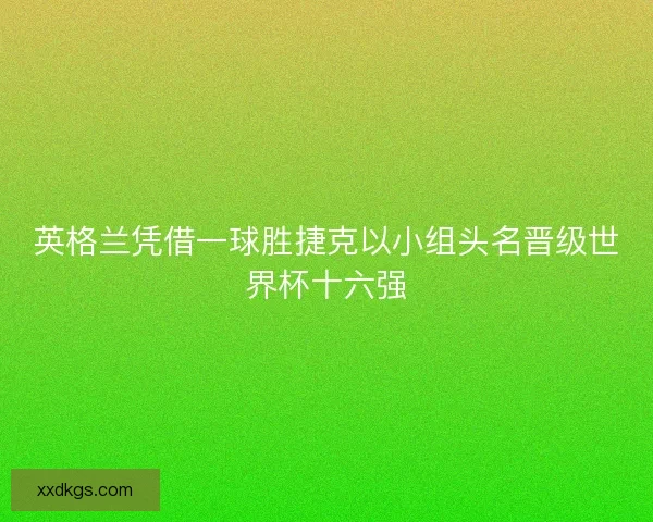 英格兰凭借一球胜捷克以小组头名晋级世界杯十六强 英格兰凭借一球胜捷克以小组头名晋级世界杯十六强