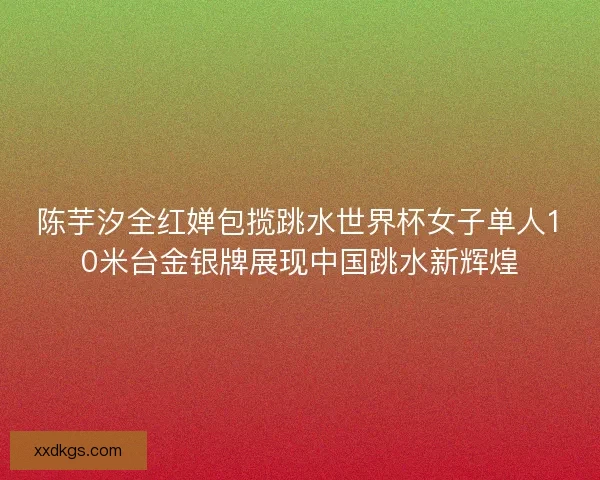 陈芋汐全红婵包揽跳水世界杯女子单人10米台金银牌展现中国跳水新辉煌 陈芋汐全红婵包揽跳水世界杯女子单人10米台金银牌展现中国跳水新辉煌