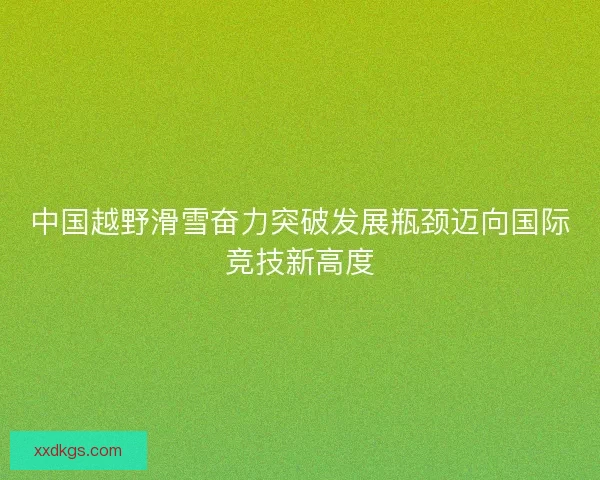 中国越野滑雪奋力突破发展瓶颈迈向国际竞技新高度 中国越野滑雪奋力突破发展瓶颈迈向国际竞技新高度