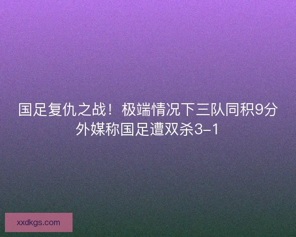 国足复仇之战！极端情况下三队同积9分外媒称国足遭双杀3-1