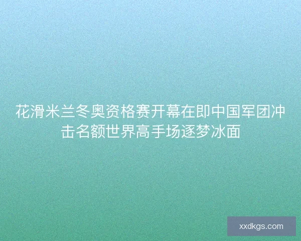 花滑米兰冬奥资格赛开幕在即中国军团冲击名额世界高手场逐梦冰面