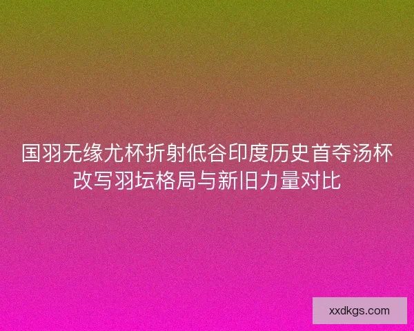 国羽无缘尤杯折射低谷印度历史首夺汤杯改写羽坛格局与新旧力量对比