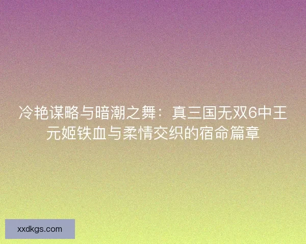 冷艳谋略与暗潮之舞:真三国无双6中王元姬铁血与柔情交织的宿命篇章 冷艳谋略与暗潮之舞:真三国无双6中王元姬铁血与柔情交织的宿命篇章